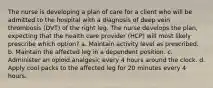 The nurse is developing a plan of care for a client who will be admitted to the hospital with a diagnosis of deep vein thrombosis (DVT) of the right leg. The nurse develops the plan, expecting that the health care provider (HCP) will most likely prescribe which option? a. Maintain activity level as prescribed. b. Maintain the affected leg in a dependent position. c. Administer an opioid analgesic every 4 hours around the clock. d. Apply cool packs to the affected leg for 20 minutes every 4 hours.