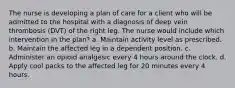 The nurse is developing a plan of care for a client who will be admitted to the hospital with a diagnosis of deep vein thrombosis (DVT) of the right leg. The nurse would include which intervention in the plan? a. Maintain activity level as prescribed. b. Maintain the affected leg in a dependent position. c. Administer an opioid analgesic every 4 hours around the clock. d. Apply cool packs to the affected leg for 20 minutes every 4 hours.