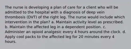 The nurse is developing a plan of care for a client who will be admitted to the hospital with a diagnosis of deep vein thrombosis (DVT) of the right leg. The nurse would include which intervention in the plan? a. Maintain activity level as prescribed. b. Maintain the affected leg in a dependent position. c. Administer an opioid analgesic every 4 hours around the clock. d. Apply cool packs to the affected leg for 20 minutes every 4 hours.