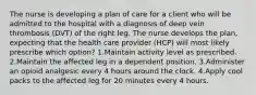 The nurse is developing a plan of care for a client who will be admitted to the hospital with a diagnosis of deep vein thrombosis (DVT) of the right leg. The nurse develops the plan, expecting that the health care provider (HCP) will most likely prescribe which option? 1.Maintain activity level as prescribed. 2.Maintain the affected leg in a dependent position. 3.Administer an opioid analgesic every 4 hours around the clock. 4.Apply cool packs to the affected leg for 20 minutes every 4 hours.