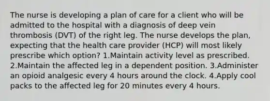 The nurse is developing a plan of care for a client who will be admitted to the hospital with a diagnosis of deep vein thrombosis (DVT) of the right leg. The nurse develops the plan, expecting that the health care provider (HCP) will most likely prescribe which option? 1.Maintain activity level as prescribed. 2.Maintain the affected leg in a dependent position. 3.Administer an opioid analgesic every 4 hours around the clock. 4.Apply cool packs to the affected leg for 20 minutes every 4 hours.