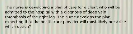 The nurse is developing a plan of care for a client who will be admitted to the hospital with a diagnosis of deep vein thrombosis of the right leg. The nurse develops the plan, expecting that the health care provider will most likely prescribe which option?