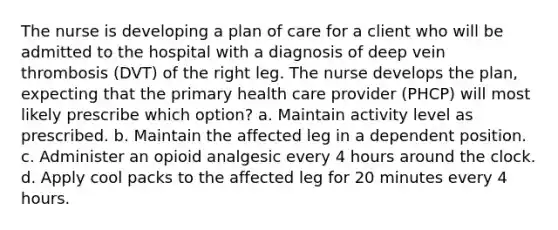 The nurse is developing a plan of care for a client who will be admitted to the hospital with a diagnosis of deep vein thrombosis (DVT) of the right leg. The nurse develops the plan, expecting that the primary health care provider (PHCP) will most likely prescribe which option? a. Maintain activity level as prescribed. b. Maintain the affected leg in a dependent position. c. Administer an opioid analgesic every 4 hours around the clock. d. Apply cool packs to the affected leg for 20 minutes every 4 hours.