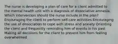 The nurse is developing a plan of care for a client admitted to the mental health unit with a diagnosis of dissociative amnesia. Which intervention should the nurse include in the plan? Encouraging the client to perform self-care activities Encouraging the use of dissociation to cope with stress and anxiety Orienting the client and frequently reminding him of events in his past Making all decisions for the client to prevent him from feeling overwhelmed