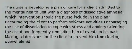 The nurse is developing a plan of care for a client admitted to the mental health unit with a diagnosis of dissociative amnesia. Which intervention should the nurse include in the plan? Encouraging the client to perform self-care activities Encouraging the use of dissociation to cope with stress and anxiety Orienting the client and frequently reminding him of events in his past Making all decisions for the client to prevent him from feeling overwhelmed