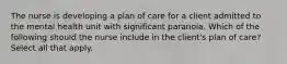 The nurse is developing a plan of care for a client admitted to the mental health unit with significant paranoia. Which of the following should the nurse include in the client's plan of care? Select all that apply.