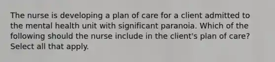 The nurse is developing a plan of care for a client admitted to the mental health unit with significant paranoia. Which of the following should the nurse include in the client's plan of care? Select all that apply.