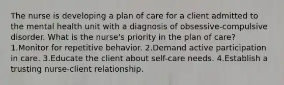 The nurse is developing a plan of care for a client admitted to the mental health unit with a diagnosis of obsessive-compulsive disorder. What is the nurse's priority in the plan of care? 1.Monitor for repetitive behavior. 2.Demand active participation in care. 3.Educate the client about self-care needs. 4.Establish a trusting nurse-client relationship.