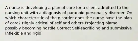 A nurse is developing a plan of care for a client admitted to the nursing unit with a diagnosis of paranoid personality disorder. On which characteristic of the disorder does the nurse base the plan of care? Highly critical of self and others Projecting blame, possibly becoming hostile Correct Self-sacrificing and submissive Inflexible and rigid