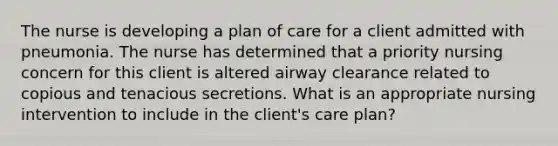 The nurse is developing a plan of care for a client admitted with pneumonia. The nurse has determined that a priority nursing concern for this client is altered airway clearance related to copious and tenacious secretions. What is an appropriate nursing intervention to include in the client's care plan?