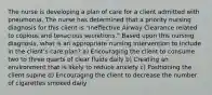 The nurse is developing a plan of care for a client admitted with pneumonia. The nurse has determined that a priority nursing diagnosis for this client is "Ineffective Airway Clearance related to copious and tenacious secretions." Based upon this nursing diagnosis, what is an appropriate nursing intervention to include in the client's care plan? a) Encouraging the client to consume two to three quarts of clear fluids daily b) Creating an environment that is likely to reduce anxiety c) Positioning the client supine d) Encouraging the client to decrease the number of cigarettes smoked daily