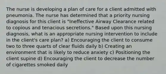 The nurse is developing a plan of care for a client admitted with pneumonia. The nurse has determined that a priority nursing diagnosis for this client is "Ineffective Airway Clearance related to copious and tenacious secretions." Based upon this nursing diagnosis, what is an appropriate nursing intervention to include in the client's care plan? a) Encouraging the client to consume two to three quarts of clear fluids daily b) Creating an environment that is likely to reduce anxiety c) Positioning the client supine d) Encouraging the client to decrease the number of cigarettes smoked daily