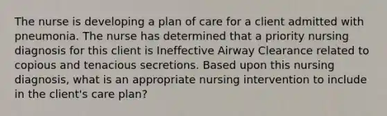 The nurse is developing a plan of care for a client admitted with pneumonia. The nurse has determined that a priority nursing diagnosis for this client is Ineffective Airway Clearance related to copious and tenacious secretions. Based upon this nursing diagnosis, what is an appropriate nursing intervention to include in the client's care plan?