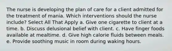 The nurse is developing the plan of care for a client admitted for the treatment of mania. Which interventions should the nurse include? Select All That Apply a. Give one cigarette to client at a time. b. Discuss delusional belief with client. c. Have finger foods available at mealtime. d. Give high calorie fluids between meals. e. Provide soothing music in room during waking hours.