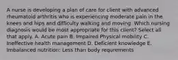 A nurse is developing a plan of care for client with advanced rheumatoid arthritis who is experiencing moderate pain in the knees and hips and difficulty walking and moving. Which nursing diagnosis would be most appropriate for this client? Select all that apply. A. Acute pain B. Impaired Physical mobility C. Ineffective health management D. Deficient knowledge E. Imbalanced nutrition: Less than body requrements