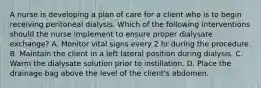 A nurse is developing a plan of care for a client who is to begin receiving peritoneal dialysis. Which of the following interventions should the nurse implement to ensure proper dialysate exchange? A. Monitor vital signs every 2 hr during the procedure. B. Maintain the client in a left lateral position during dialysis. C. Warm the dialysate solution prior to instillation. D. Place the drainage bag above the level of the client's abdomen.