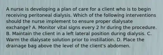 A nurse is developing a plan of care for a client who is to begin receiving peritoneal dialysis. Which of the following interventions should the nurse implement to ensure proper dialysate exchange? A. Monitor vital signs every 2 hr during the procedure. B. Maintain the client in a left lateral position during dialysis. C. Warm the dialysate solution prior to instillation. D. Place the drainage bag above the level of the client's abdomen.