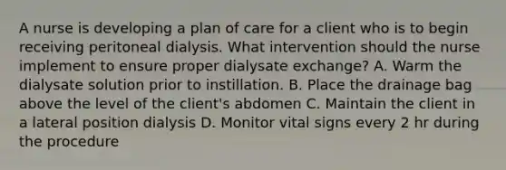 A nurse is developing a plan of care for a client who is to begin receiving peritoneal dialysis. What intervention should the nurse implement to ensure proper dialysate exchange? A. Warm the dialysate solution prior to instillation. B. Place the drainage bag above the level of the client's abdomen C. Maintain the client in a lateral position dialysis D. Monitor vital signs every 2 hr during the procedure