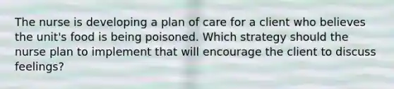 The nurse is developing a plan of care for a client who believes the unit's food is being poisoned. Which strategy should the nurse plan to implement that will encourage the client to discuss feelings?