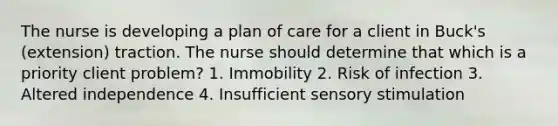 The nurse is developing a plan of care for a client in Buck's (extension) traction. The nurse should determine that which is a priority client problem? 1. Immobility 2. Risk of infection 3. Altered independence 4. Insufficient sensory stimulation