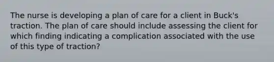 The nurse is developing a plan of care for a client in Buck's traction. The plan of care should include assessing the client for which finding indicating a complication associated with the use of this type of traction?