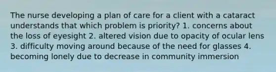 The nurse developing a plan of care for a client with a cataract understands that which problem is priority? 1. concerns about the loss of eyesight 2. altered vision due to opacity of ocular lens 3. difficulty moving around because of the need for glasses 4. becoming lonely due to decrease in community immersion