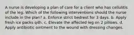 A nurse is developing a plan of care for a client who has cellulitis of the leg. Which of the following interventions should the nurse include in the plan? a. Enforce strict bedrest for 3 days. b. Apply fresh ice packs q4h. c. Elevate the affected leg on 2 pillows. d. Apply antibiotic ointment to the wound with dressing changes.