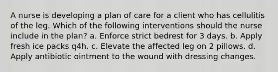 A nurse is developing a plan of care for a client who has cellulitis of the leg. Which of the following interventions should the nurse include in the plan? a. Enforce strict bedrest for 3 days. b. Apply fresh ice packs q4h. c. Elevate the affected leg on 2 pillows. d. Apply antibiotic ointment to the wound with dressing changes.