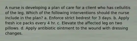 A nurse is developing a plan of care for a client who has cellulitis of the leg. Which of the following interventions should the nurse include in the plan? a. Enforce strict bedrest for 3 days. b. Apply fresh ice packs every 4 hr. c. Elevate the affected leg on two pillows. d. Apply antibiotic ointment to the wound with dressing changes.