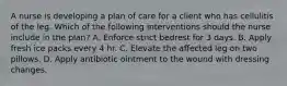 A nurse is developing a plan of care for a client who has cellulitis of the leg. Which of the following interventions should the nurse include in the plan? A. Enforce strict bedrest for 3 days. B. Apply fresh ice packs every 4 hr. C. Elevate the affected leg on two pillows. D. Apply antibiotic ointment to the wound with dressing changes.