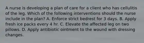 A nurse is developing a plan of care for a client who has cellulitis of the leg. Which of the following interventions should the nurse include in the plan? A. Enforce strict bedrest for 3 days. B. Apply fresh ice packs every 4 hr. C. Elevate the affected leg on two pillows. D. Apply antibiotic ointment to the wound with dressing changes.