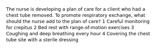 The nurse is developing a plan of care for a client who had a chest tube removed. To promote respiratory exchange, what should the nurse add to the plan of care? 1 Careful monitoring for crepitus 2 Bed rest with range-of-motion exercises 3 Coughing and deep breathing every hour 4 Covering the chest tube site with a sterile dressing