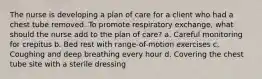 The nurse is developing a plan of care for a client who had a chest tube removed. To promote respiratory exchange, what should the nurse add to the plan of care? a. Careful monitoring for crepitus b. Bed rest with range-of-motion exercises c. Coughing and deep breathing every hour d. Covering the chest tube site with a sterile dressing