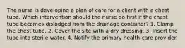 The nurse is developing a plan of care for a client with a chest tube. Which intervention should the nurse do first if the chest tube becomes dislodged from the drainage container? 1. Clamp the chest tube. 2. Cover the site with a dry dressing. 3. Insert the tube into sterile water. 4. Notify the primary health-care provider.