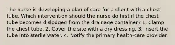 The nurse is developing a plan of care for a client with a chest tube. Which intervention should the nurse do first if the chest tube becomes dislodged from the drainage container? 1. Clamp the chest tube. 2. Cover the site with a dry dressing. 3. Insert the tube into sterile water. 4. Notify the primary health-care provider.