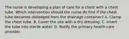 The nurse is developing a plan of care for a client with a chest tube. Which intervention should the nurse do first if the chest tube becomes dislodged from the drainage container? A. Clamp the chest tube. B. Cover the site with a dry dressing. C. Insert the tube into sterile water. D. Notify the primary health-care provider.