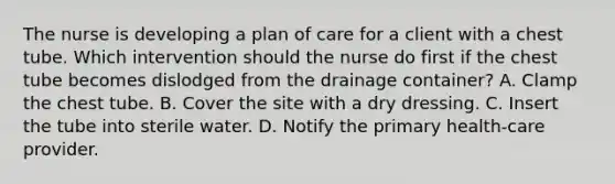 The nurse is developing a plan of care for a client with a chest tube. Which intervention should the nurse do first if the chest tube becomes dislodged from the drainage container? A. Clamp the chest tube. B. Cover the site with a dry dressing. C. Insert the tube into sterile water. D. Notify the primary health-care provider.