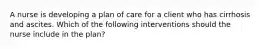 A nurse is developing a plan of care for a client who has cirrhosis and ascites. Which of the following interventions should the nurse include in the plan?