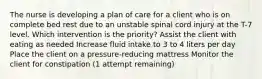 The nurse is developing a plan of care for a client who is on complete bed rest due to an unstable spinal cord injury at the T-7 level. Which intervention is the priority? Assist the client with eating as needed Increase fluid intake to 3 to 4 liters per day Place the client on a pressure-reducing mattress Monitor the client for constipation (1 attempt remaining)