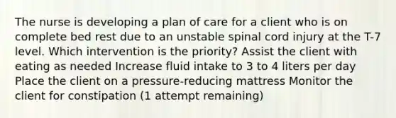 The nurse is developing a plan of care for a client who is on complete bed rest due to an unstable spinal cord injury at the T-7 level. Which intervention is the priority? Assist the client with eating as needed Increase fluid intake to 3 to 4 liters per day Place the client on a pressure-reducing mattress Monitor the client for constipation (1 attempt remaining)