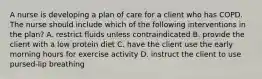 A nurse is developing a plan of care for a client who has COPD. The nurse should include which of the following interventions in the plan? A. restrict fluids unless contraindicated B. provide the client with a low protein diet C. have the client use the early morning hours for exercise activity D. instruct the client to use pursed-lip breathing