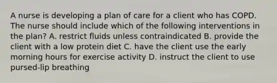 A nurse is developing a plan of care for a client who has COPD. The nurse should include which of the following interventions in the plan? A. restrict fluids unless contraindicated B. provide the client with a low protein diet C. have the client use the early morning hours for exercise activity D. instruct the client to use pursed-lip breathing