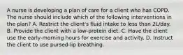 A nurse is developing a plan of care for a client who has COPD. The nurse should include which of the following interventions in the plan? A. Restrict the client's fluid intake to less than 2L/day. B. Provide the client with a low-protein diet. C. Have the client use the early-morning hours for exercise and activity. D. Instruct the client to use pursed-lip breathing.