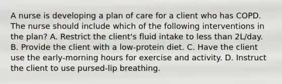 A nurse is developing a plan of care for a client who has COPD. The nurse should include which of the following interventions in the plan? A. Restrict the client's fluid intake to less than 2L/day. B. Provide the client with a low-protein diet. C. Have the client use the early-morning hours for exercise and activity. D. Instruct the client to use pursed-lip breathing.