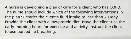 A nurse is developing a plan of care for a client who has COPD. The nurse should include which of the following interventions in the plan? Restrict the client's fluid intake to less than 2 L/day. Provide the client with a low-protein diet. Have the client use the early-morning hours for exercise and activity. Instruct the client to use pursed-lip breathing.