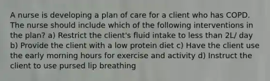 A nurse is developing a plan of care for a client who has COPD. The nurse should include which of the following interventions in the plan? a) Restrict the client's fluid intake to less than 2L/ day b) Provide the client with a low protein diet c) Have the client use the early morning hours for exercise and activity d) Instruct the client to use pursed lip breathing