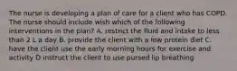 The nurse is developing a plan of care for a client who has COPD. The nurse should include wish which of the following interventions in the plan? A. restrict the fluid and intake to less than 2 L a day B. provide the client with a low protein diet C. have the client use the early morning hours for exercise and activity D instruct the client to use pursed lip breathing