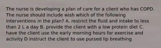 The nurse is developing a plan of care for a client who has COPD. The nurse should include wish which of the following interventions in the plan? A. restrict the fluid and intake to less than 2 L a day B. provide the client with a low protein diet C. have the client use the early morning hours for exercise and activity D instruct the client to use pursed lip breathing