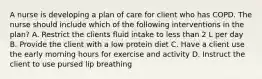 A nurse is developing a plan of care for client who has COPD. The nurse should include which of the following interventions in the plan? A. Restrict the clients fluid intake to less than 2 L per day B. Provide the client with a low protein diet C. Have a client use the early morning hours for exercise and activity D. Instruct the client to use pursed lip breathing