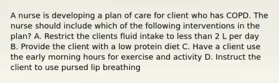 A nurse is developing a plan of care for client who has COPD. The nurse should include which of the following interventions in the plan? A. Restrict the clients fluid intake to less than 2 L per day B. Provide the client with a low protein diet C. Have a client use the early morning hours for exercise and activity D. Instruct the client to use pursed lip breathing